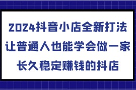 2024抖音小店全新打法，让普通人也能学会做一家长久稳定赚钱的抖店（更新）