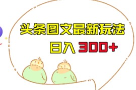 今日头条图文伪原创玩法，单号日入收益300+，轻松上手无压力