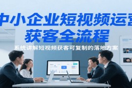 中小企业短视频运营获客全流程，系统讲解短视频获客可复制的落地方案