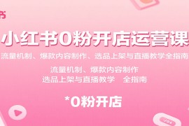 小红书0粉开店运营课：流量机制、爆款内容制作、选品上架与直播教学全指南