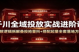千川全域投放实战进阶课：投放逻辑拆解，叠投抢量抖+搭配起量全套落地方案