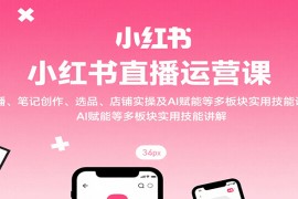 小红书直播运营课：开播、笔记创作、选品、店铺实操及 AI 赋能等多板块实用技能讲解