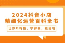 2024抖音小店精细化运营百科全书：让你听得懂，学得会，能落地（34节课）