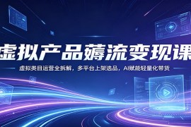 虚拟产品薅流变现课：虚拟类目运营全拆解，多平台上架选品，AI赋能轻量化带货