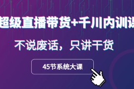 超级直播带货+千川内训课，45节系统大课，不说废话，只讲干货 