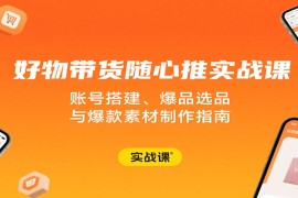好物带货随心推实战课：账号搭建、爆品选品与爆款素材制作指南