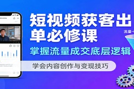 短视频获客出单必修课：掌握流量成交底层逻辑，学会内容创作与变现技巧