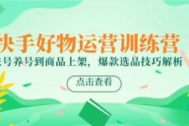快手好物运营训练营，账号养号到商品上架，爆款选品技巧解析