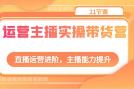 运营主播实操带货营：直播运营进阶，主播能力提升（21节课）