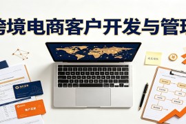 跨境客户精准开发实战课：海外买家挖掘渠道拆解，精细化客户维护与留存成交体系