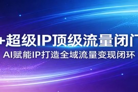 AI+超级IP顶级流量闭门会：AI赋能IP打造全域流量变现闭环