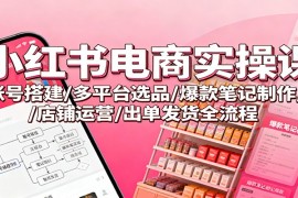 小红书电商实操课：账号搭建/多平台选品/爆款笔记制作/店铺运营/出单发货全流程