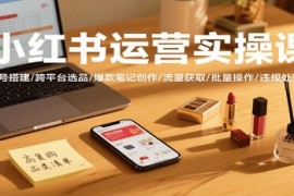 小红书运营实操课，账号搭建/跨平台选品/爆款笔记创作/流量获取/批量操作/违规处理等