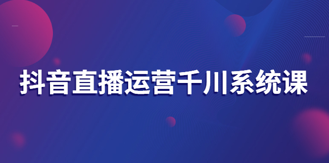 抖音直播运营千川系统课 抖音直播运营千川系统课