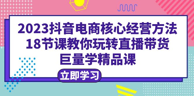 2023抖音电商核心经营方法:18节课教你玩转直播带货,巨量学精品课 2023抖音电商核心经营方法:18节课教你玩转直播带货,巨量学精品课