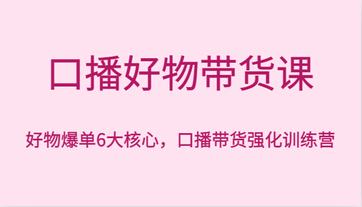 口播好物带货课,好物爆单6大核心,口播带货强化训练营