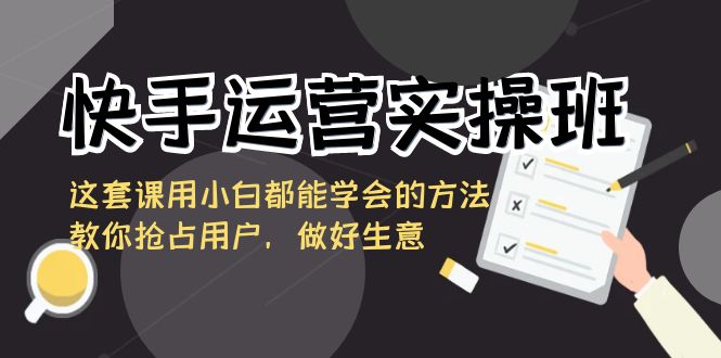 快手运营实操班,这套课用小白都能学会的方法教你抢占用户,做好生意