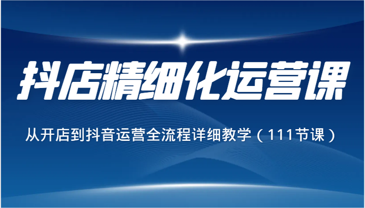 抖店精细化运营课,从开店到抖音运营全流程详细教学(111节课)
