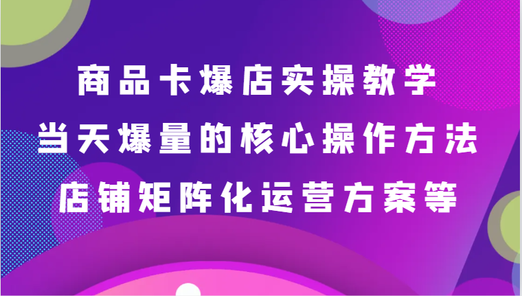 商品卡爆店实操教学,基础到进阶保姆式讲解、当天爆量核心方法、店铺矩阵化运营方案等