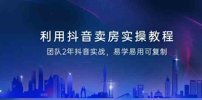 利用抖音卖房实操教程,团队2年抖音实战,易学易用可复制(无水印课程)
