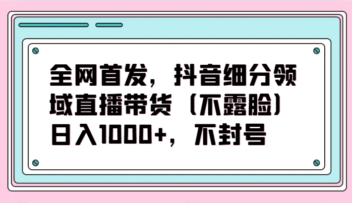 全网首发,抖音细分领域直播带货(不露脸)项目,日入1000+,不封号
