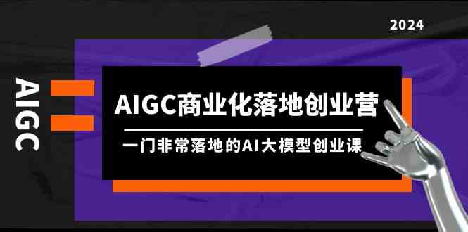 AIGC商业化落地创业营,一门非常落地的AI大模型创业课(61节课+资料)