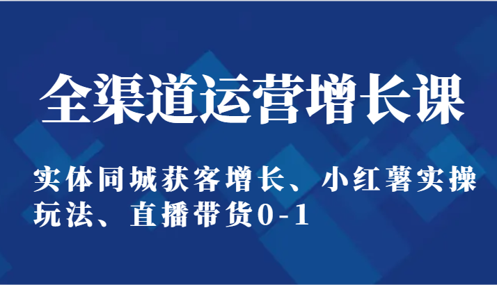 全渠道运营增长课:实体同城获客增长、小红薯实操玩法、直播带货0-1