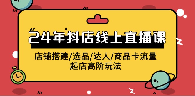 2024抖店线上直播课,店铺搭建/选品/达人/商品卡流量/起店高阶玩法