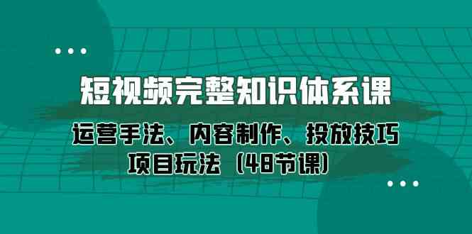 短视频完整知识体系课,运营手法、内容制作、投放技巧项目玩法(48节课)