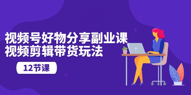 视频号好物分享副业课,视频剪辑带货玩法(12节课)