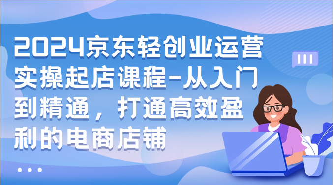 2024京东轻创业运营实操起店课程-从入门到精通,打通高效盈利的电商店铺