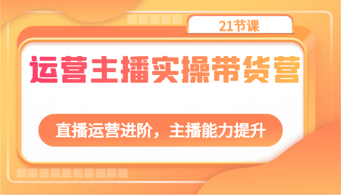 运营主播实操带货营:直播运营进阶,主播能力提升(21节课)