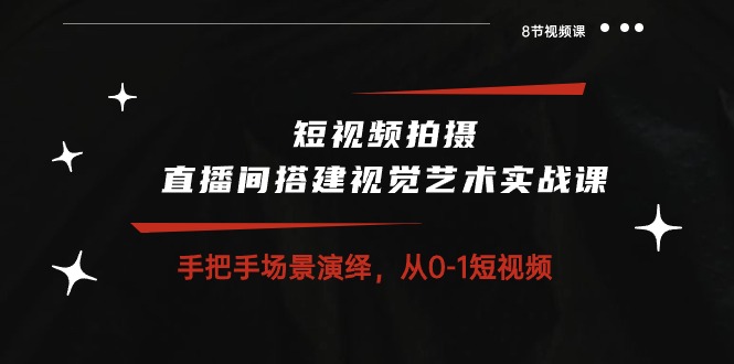 短视频拍摄+直播间搭建视觉艺术实战课:手把手场景演绎从0-1短视频(8节课)