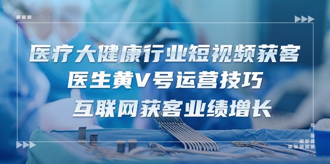 医疗大健康行业短视频获客:医生黄V号运营技巧 互联网获客业绩增长(15节)