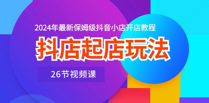 抖店起店玩法,2024年最新保姆级抖音小店开店教程(26节视频课)