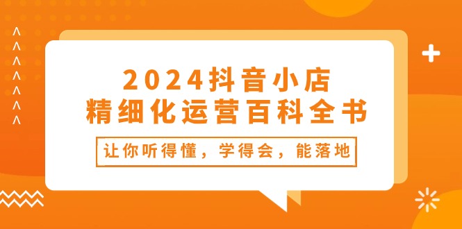 2024抖音小店精细化运营百科全书:让你听得懂,学得会,能落地(34节课)