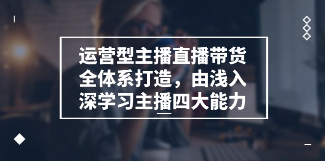 运营型主播直播带货全体系打造,由浅入深学习主播四大能力(9节)