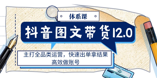 抖音图文带货12.0体系课,主打全品类运营,快速出单拿结果,高效做账号