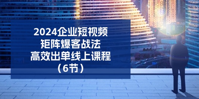 2024企业短视频矩阵爆客战法,高效出单线上课程(6节)