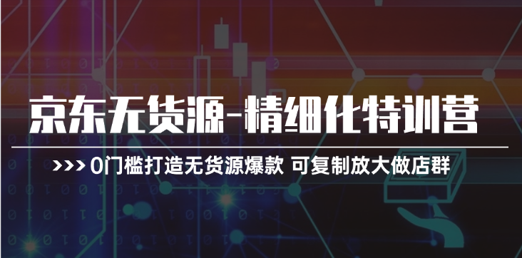 京东无货源精细化特训营,0门槛打造无货源爆款,可复制放大做店群