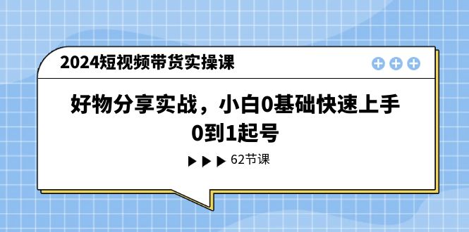 2024短视频带货实操课,好物分享实战,小白0基础快速上手,0到1起号