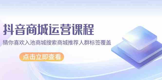 抖音商城运营课程,猜你喜欢入池商城搜索商城推荐人群标签覆盖(更新80节课)