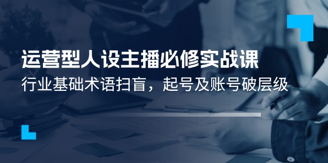 运营型人设主播必修实战课:行业基础术语扫盲,起号及账号破层级