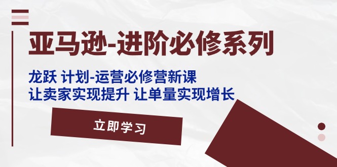 亚马逊进阶必修系列,龙跃计划-运营必修营新课,让卖家实现提升 让单量实现增长