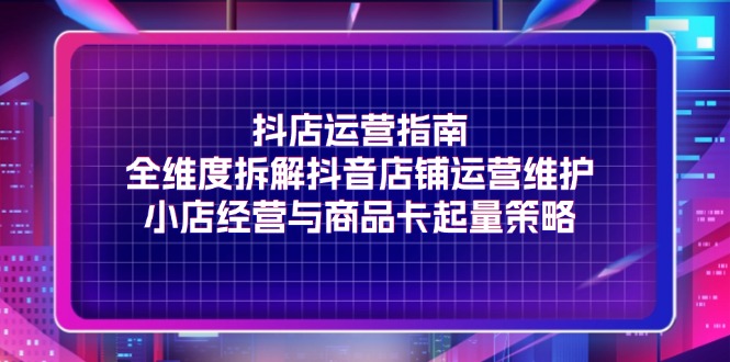 抖店运营指南,全维度拆解抖音店铺运营维护,小店经营与商品卡起量策略