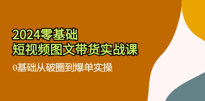 2024零基础短视频图文带货实战课:0基础从破圈到爆单实操(36节)