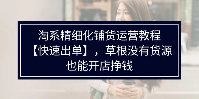淘系精细化铺货运营教程,普通人没有货源也能快速开店出单挣钱(538节)