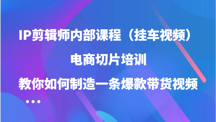IP剪辑师内部课程(挂车视频),电商切片培训,教你如何制造一条爆款带货视频