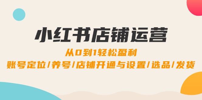 小红书店铺运营:0到1轻松盈利,账号定位/养号/店铺开通与设置/选品/发货