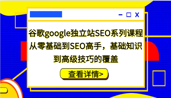 谷歌google独立站SEO系列课程,从零基础到SEO高手,基础知识到高级技巧的覆盖